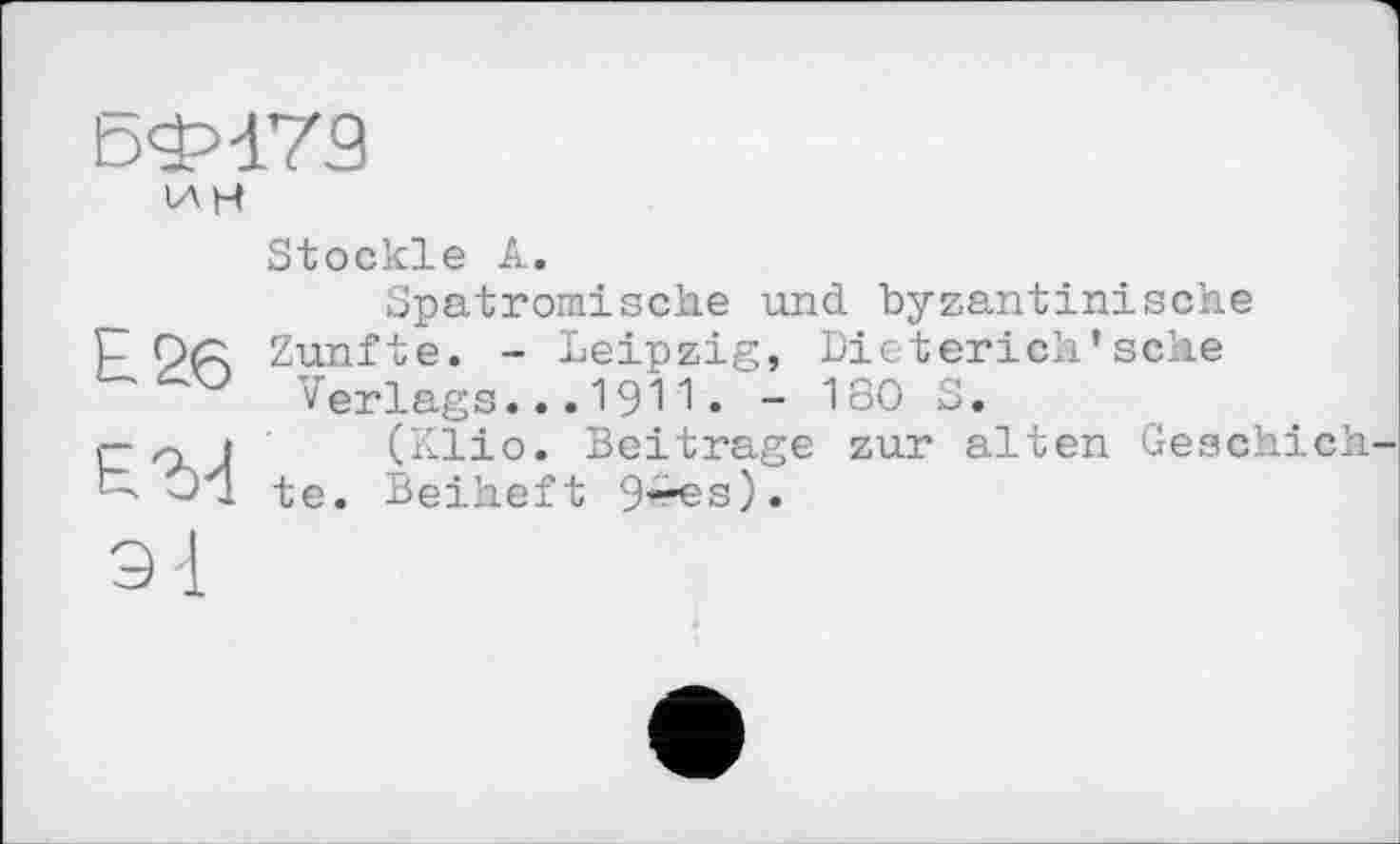 ﻿БФ179
ин
Б 26
Е.'їИ
Stöckle А.
Spatromisehe und byzantinische Zünfte. - Leipzig, Dieterich’sehe
Verlags...1911• - 180 S.
(Klio. Beitrage zur alten Geschieh-1 te. Beiheft 9^s).